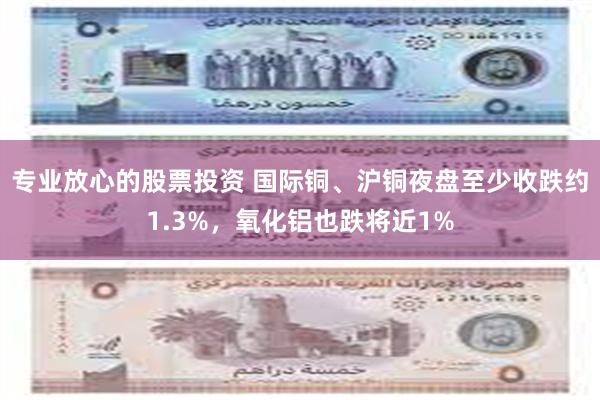 专业放心的股票投资 国际铜、沪铜夜盘至少收跌约1.3%，氧化铝也跌将近1%