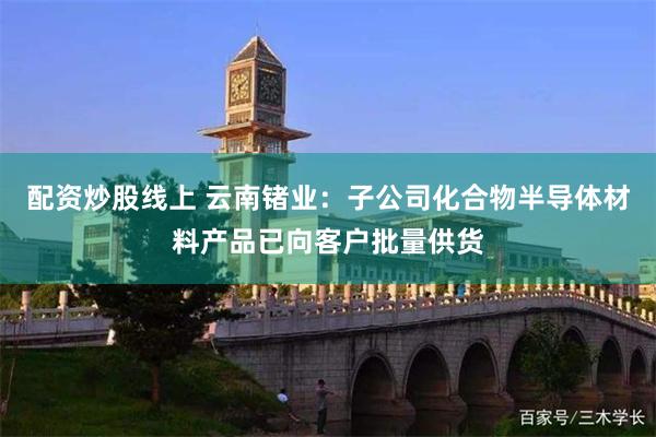 配资炒股线上 云南锗业：子公司化合物半导体材料产品已向客户批量供货