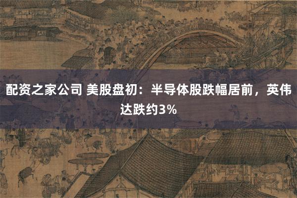 配资之家公司 美股盘初：半导体股跌幅居前，英伟达跌约3%