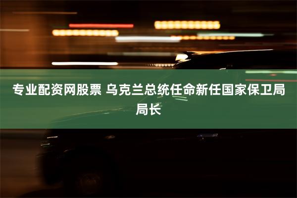 专业配资网股票 乌克兰总统任命新任国家保卫局局长