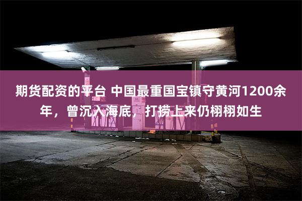 期货配资的平台 中国最重国宝镇守黄河1200余年，曾沉入海底，打捞上来仍栩栩如生