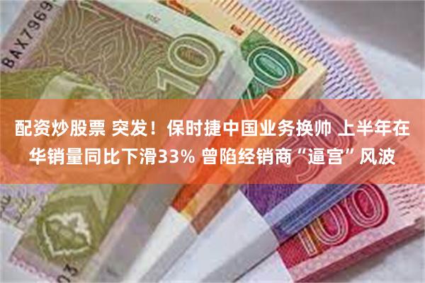 配资炒股票 突发！保时捷中国业务换帅 上半年在华销量同比下滑33% 曾陷经销商“逼宫”风波