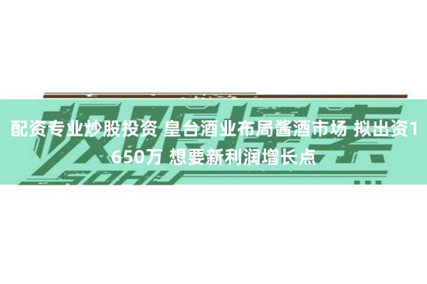 配资专业炒股投资 皇台酒业布局酱酒市场 拟出资1650万 想要新利润增长点