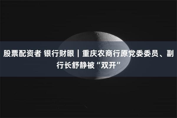 股票配资者 银行财眼｜重庆农商行原党委委员、副行长舒静被“双开”