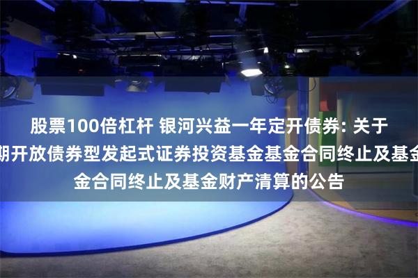 股票100倍杠杆 银河兴益一年定开债券: 关于银河兴益一年定期开放债券型发起式证券投资基金基金合同终止及基金财产清算的公告