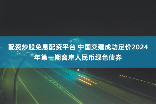 配资炒股免息配资平台 中国交建成功定价2024年第一期离岸人民币绿色债券