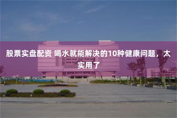 股票实盘配资 喝水就能解决的10种健康问题，太实用了