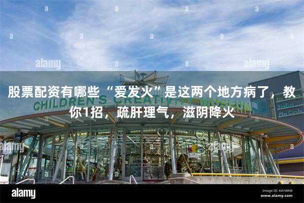 股票配资有哪些 “爱发火”是这两个地方病了，教你1招，疏肝理气，滋阴降火