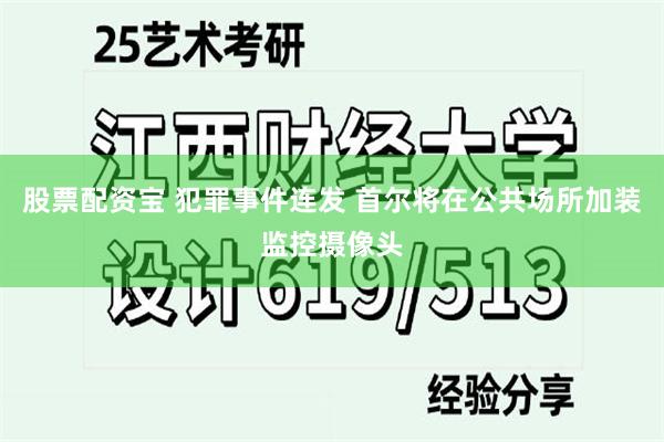 股票配资宝 犯罪事件连发 首尔将在公共场所加装监控摄像头