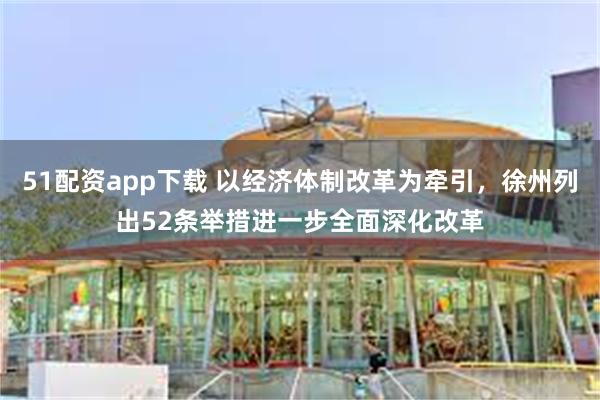 51配资app下载 以经济体制改革为牵引，徐州列出52条举措进一步全面深化改革