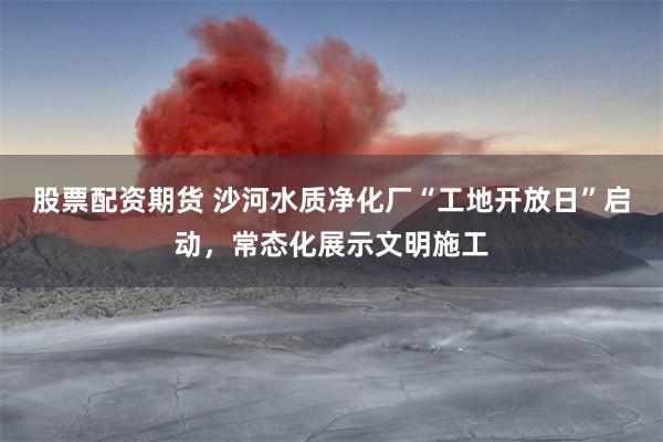 股票配资期货 沙河水质净化厂“工地开放日”启动，常态化展示文明施工