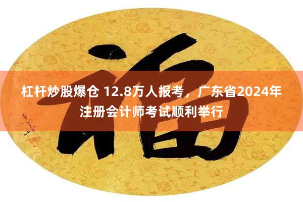 杠杆炒股爆仓 12.8万人报考，广东省2024年注册会计师考试顺利举行