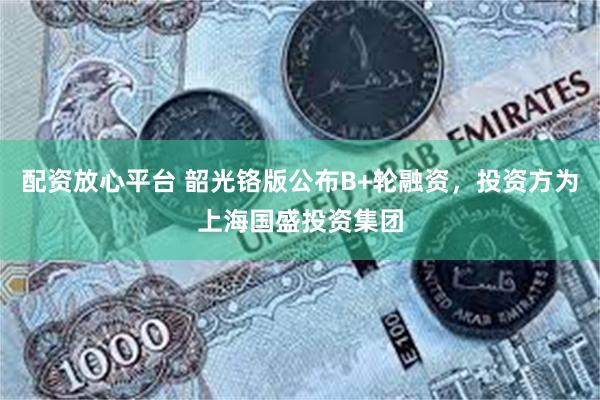 配资放心平台 韶光铬版公布B+轮融资，投资方为上海国盛投资集团