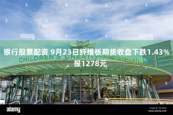 银行股票配资 9月23日纤维板期货收盘下跌1.43%，报1278元