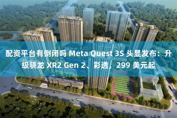 配资平台有倒闭吗 Meta Quest 3S 头显发布：升级骁龙 XR2 Gen 2、彩透，299 美元起