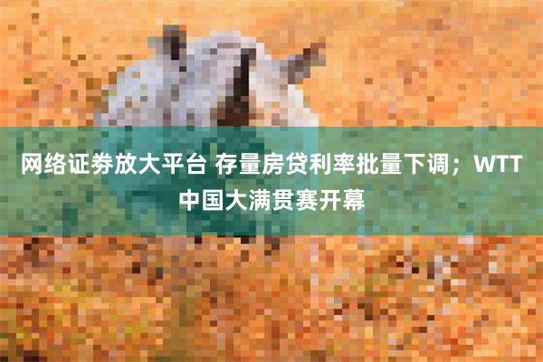 网络证劵放大平台 存量房贷利率批量下调；WTT中国大满贯赛开幕