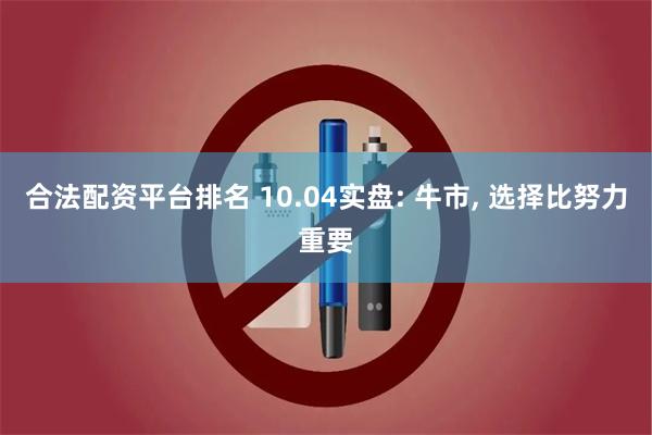 合法配资平台排名 10.04实盘: 牛市, 选择比努力重要