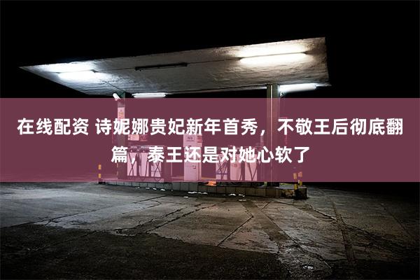 在线配资 诗妮娜贵妃新年首秀，不敬王后彻底翻篇，泰王还是对她心软了