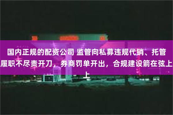 国内正规的配资公司 监管向私募违规代销、托管履职不尽责开刀，券商罚单开出，合规建设箭在弦上