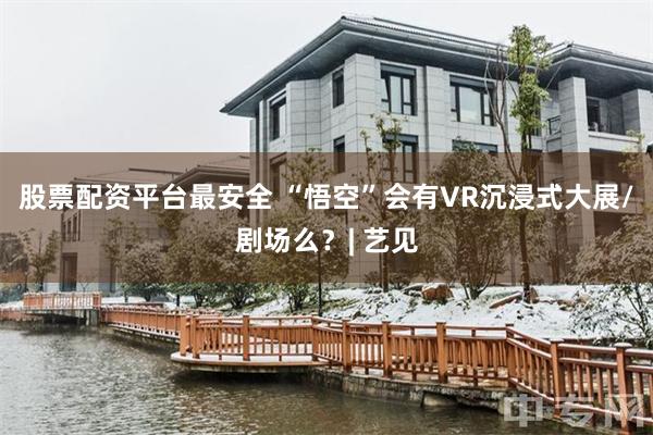 股票配资平台最安全 “悟空”会有VR沉浸式大展/剧场么？| 艺见