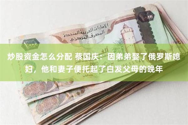 炒股资金怎么分配 蔡国庆：因弟弟娶了俄罗斯媳妇，他和妻子便托起了白发父母的晚年