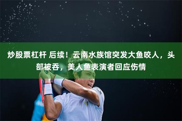 炒股票杠杆 后续！云南水族馆突发大鱼咬人，头部被吞，美人鱼表演者回应伤情