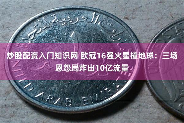 炒股配资入门知识网 欧冠16强火星撞地球：三场恩怨局炸出10亿流量