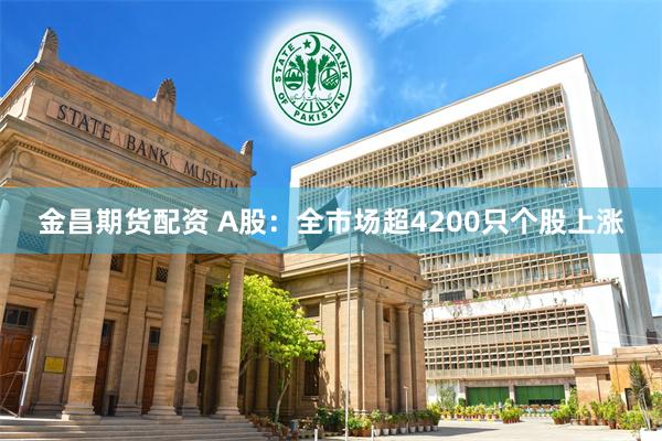 金昌期货配资 A股：全市场超4200只个股上涨